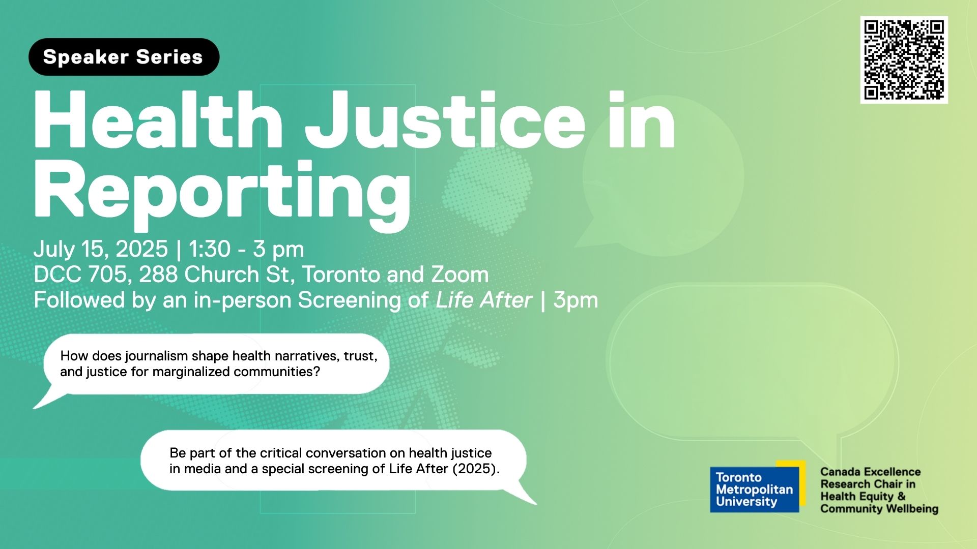 Promotional poster for a speaker series event titled “Health Justice in Reporting.” The event is scheduled for July 15, 2025, from 1:30 to 3:00 pm at DCC 705, 288 Church Street, Toronto, and on Zoom. It will be followed by an in-person screening of Life After at 3:00 pm. The background is a gradient of green and teal with faint speech bubble patterns. Two white speech bubbles contain the following text:  “How does journalism shape health narratives, trust, and justice for marginalized communities?”  “Be part of the critical conversation on health justice in media and a special screening of Life After (2025).” The logos of Toronto Metropolitan University and the Canada Excellence Research Chair in Health Equity & Community Wellbeing appear in the bottom right corner. A QR code is displayed in the top right corner.